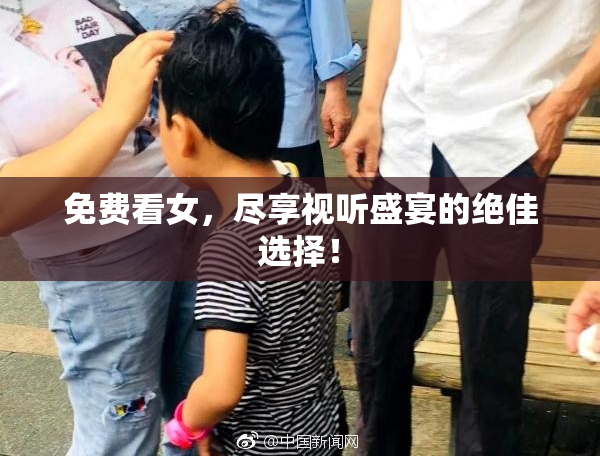 免费看女，尽享视听盛宴的绝佳选择！