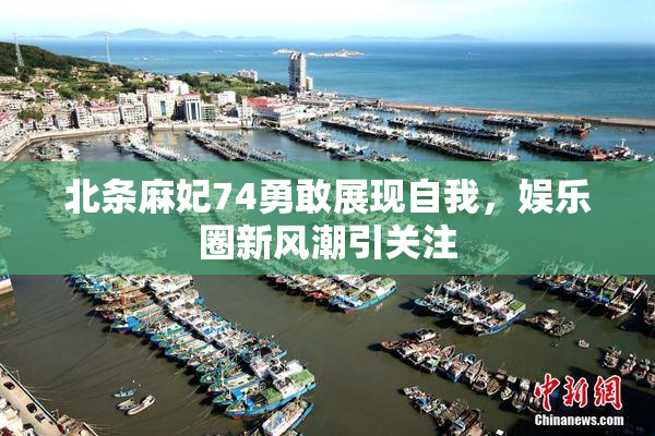 北条麻妃74勇敢展现自我，娱乐圈新风潮引关注