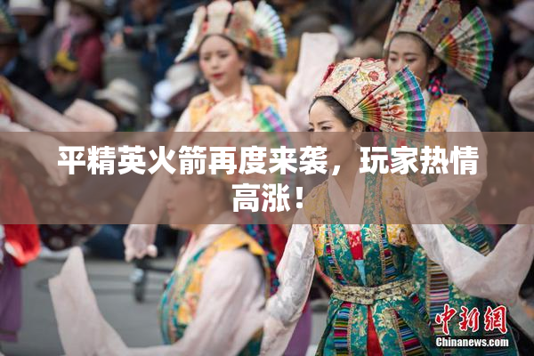 平精英火箭再度来袭，玩家热情高涨！