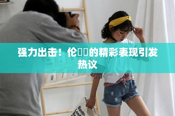 强力出击！伦妺妺的精彩表现引发热议