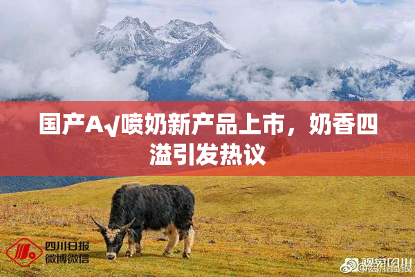 国产A√喷奶新产品上市，奶香四溢引发热议