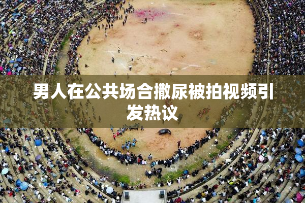 男人在公共场合撒尿被拍视频引发热议