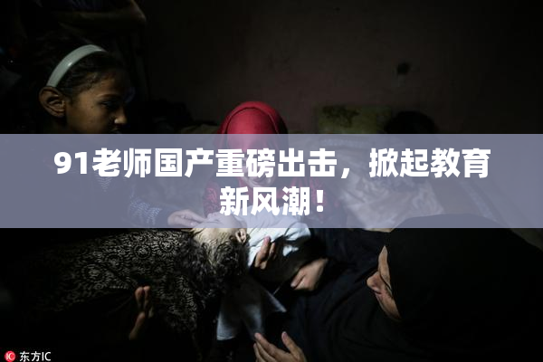 91老师国产重磅出击，掀起教育新风潮！