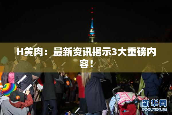 H黄肉：最新资讯揭示3大重磅内容！