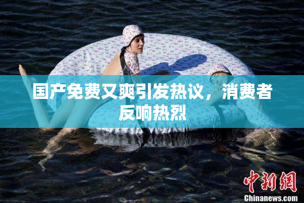 国产免费又爽引发热议，消费者反响热烈