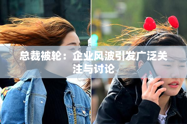 总裁被轮：企业风波引发广泛关注与讨论