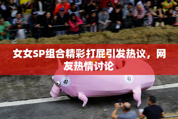 女女SP组合精彩打屁引发热议，网友热情讨论