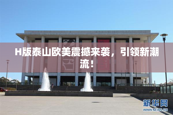 H版泰山欧美震撼来袭，引领新潮流！