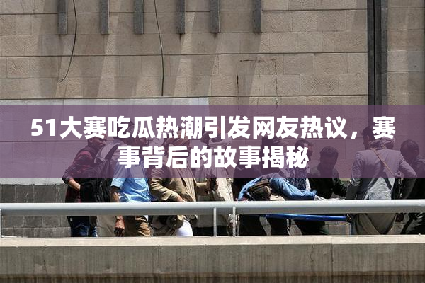 51大赛吃瓜热潮引发网友热议，赛事背后的故事揭秘