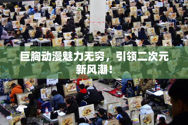 巨胸动漫魅力无穷，引领二次元新风潮！