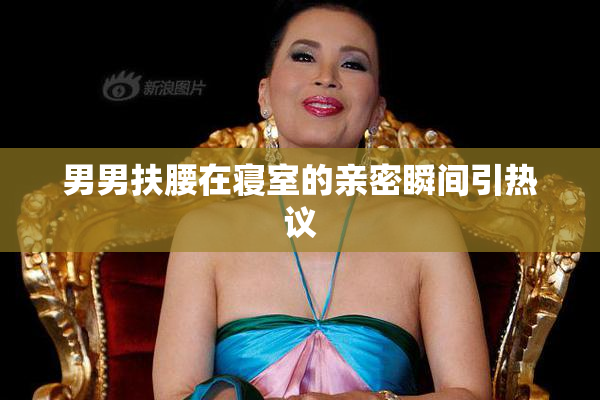 男男扶腰在寝室的亲密瞬间引热议