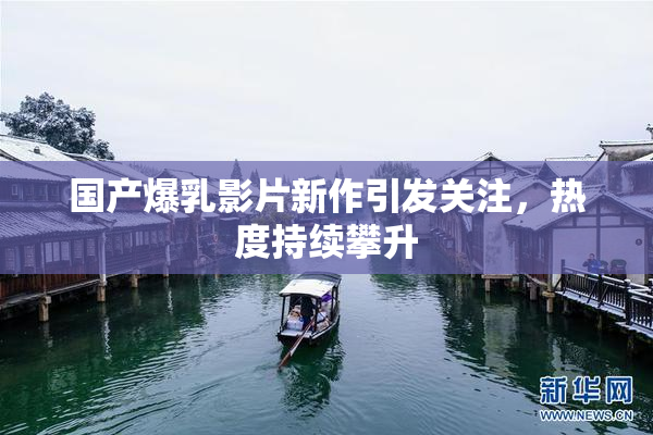 国产爆乳影片新作引发关注，热度持续攀升