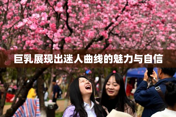 巨乳展现出迷人曲线的魅力与自信