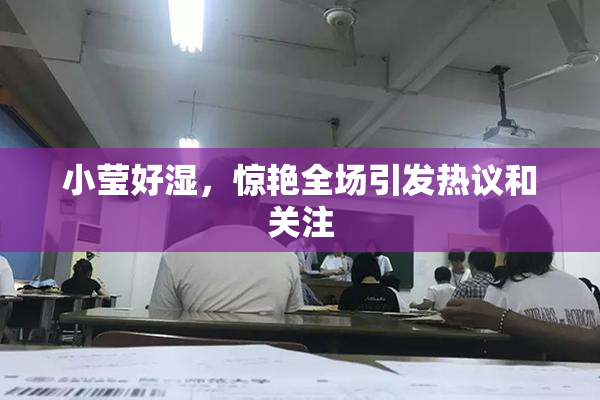 小莹好湿，惊艳全场引发热议和关注