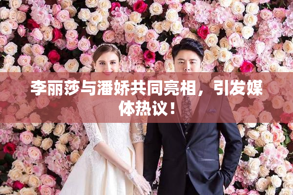 李丽莎与潘娇共同亮相，引发媒体热议！