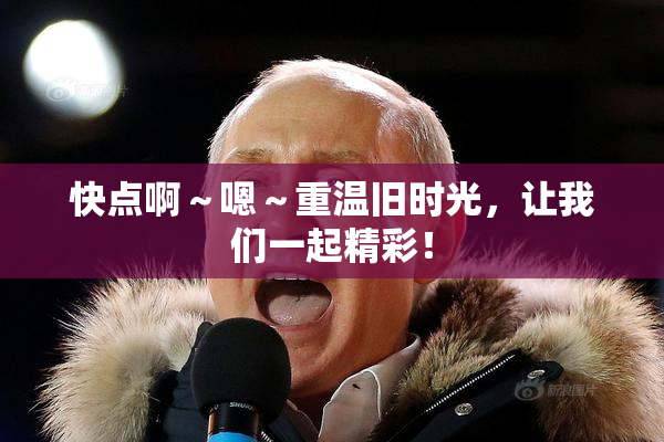 快点啊～嗯～重温旧时光，让我们一起精彩！