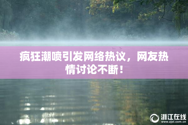 疯狂潮喷引发网络热议，网友热情讨论不断！