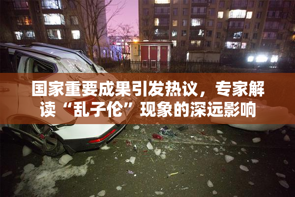 国家重要成果引发热议，专家解读“乱子伦”现象的深远影响