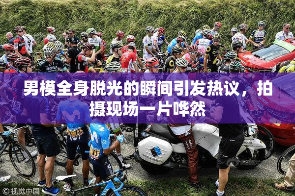 男模全身脱光的瞬间引发热议，拍摄现场一片哗然