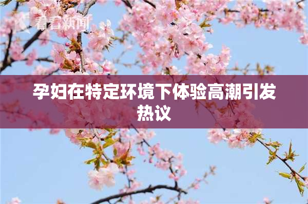 孕妇在特定环境下体验高潮引发热议