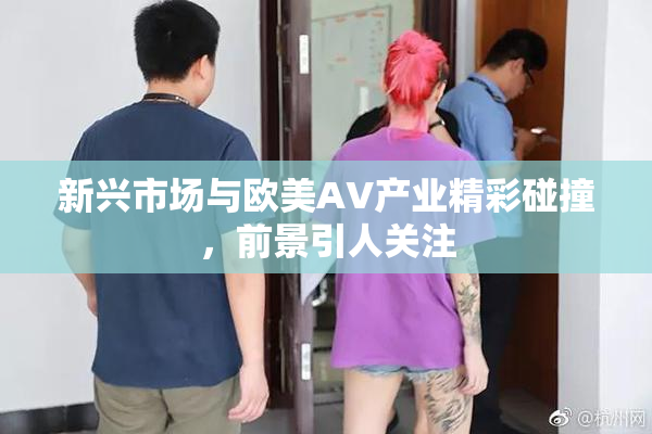 新兴市场与欧美AV产业精彩碰撞，前景引人关注