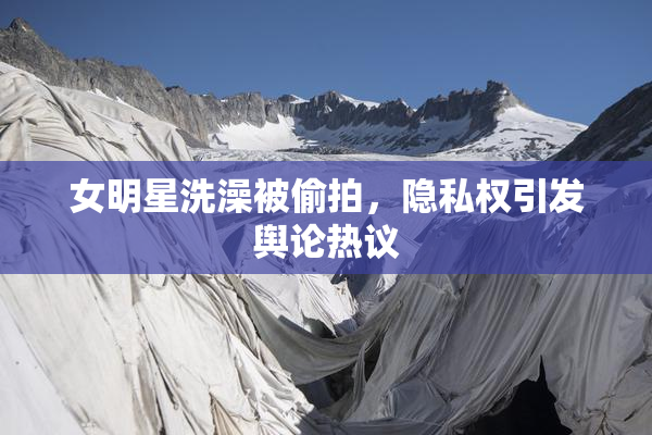 女明星洗澡被偷拍，隐私权引发舆论热议