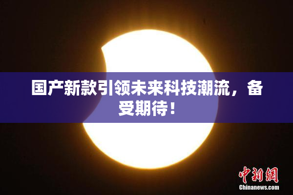 国产新款引领未来科技潮流，备受期待！