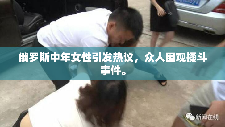 俄罗斯中年女性引发热议，众人围观搡斗事件。
