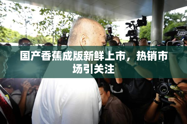 国产香蕉成版新鲜上市，热销市场引关注