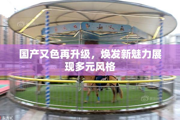 国产又色再升级，焕发新魅力展现多元风格