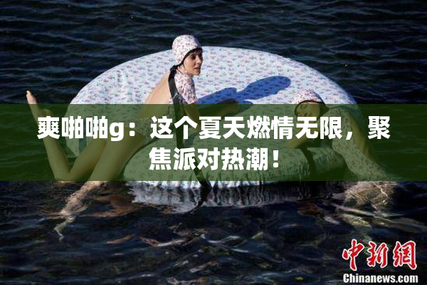 爽啪啪g：这个夏天燃情无限，聚焦派对热潮！