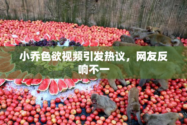 小乔色欲视频引发热议，网友反响不一