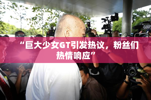 “巨大少女GT引发热议，粉丝们热情响应”