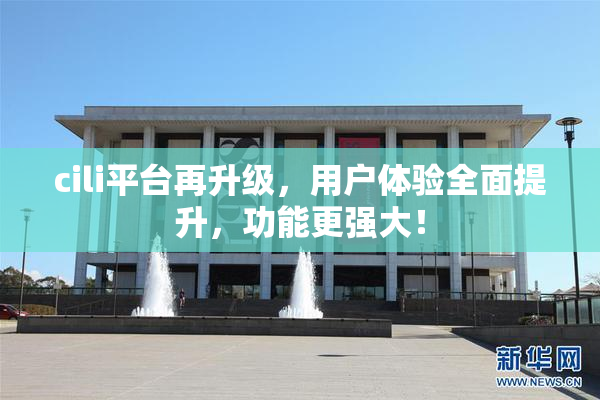 cili平台再升级，用户体验全面提升，功能更强大！