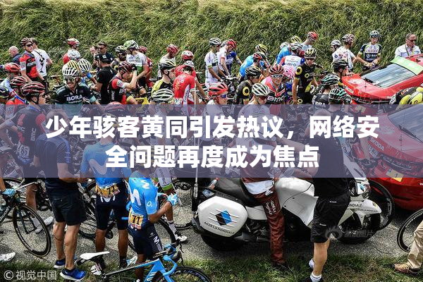 少年骇客黄同引发热议，网络安全问题再度成为焦点