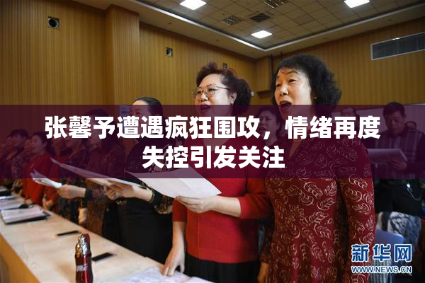 张馨予遭遇疯狂围攻，情绪再度失控引发关注
