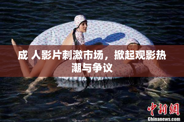 成 人影片刺激市场，掀起观影热潮与争议