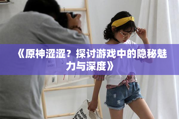 《原神涩涩？探讨游戏中的隐秘魅力与深度》