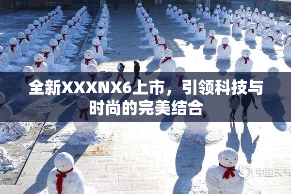 全新XXXNX6上市，引领科技与时尚的完美结合