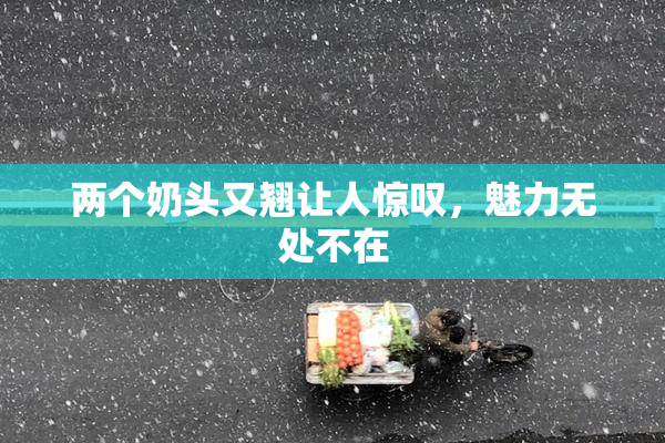 两个奶头又翘让人惊叹，魅力无处不在