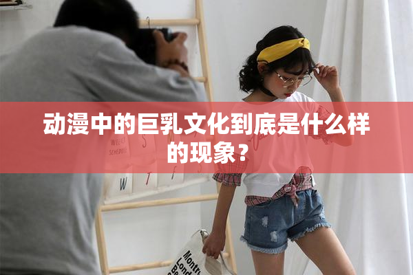 动漫中的巨乳文化到底是什么样的现象？