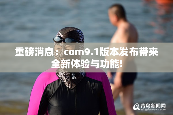 重磅消息：com9.1版本发布带来全新体验与功能!