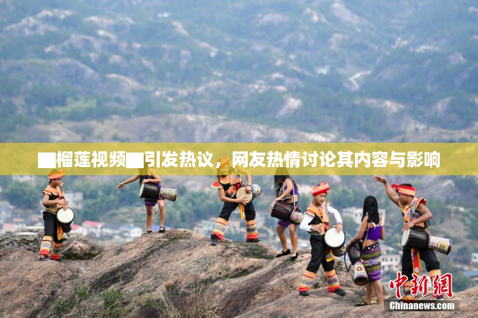 ▇榴莲视频▇引发热议，网友热情讨论其内容与影响