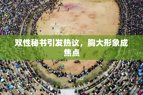 双性秘书引发热议，胸大形象成焦点