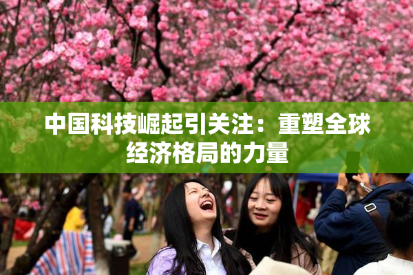 中国科技崛起引关注：重塑全球经济格局的力量
