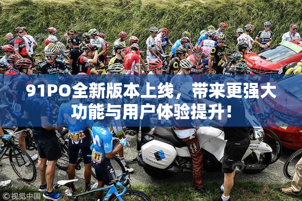 91PO全新版本上线，带来更强大功能与用户体验提升！
