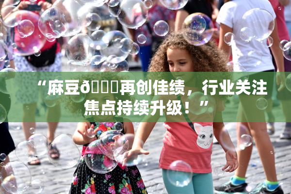 “麻豆🔞再创佳绩，行业关注焦点持续升级！”