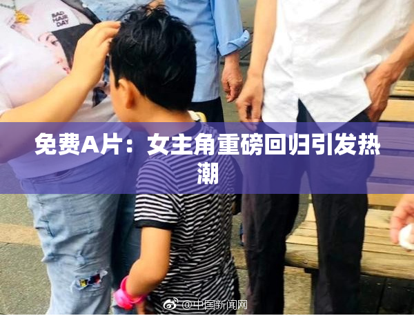 免费A片：女主角重磅回归引发热潮