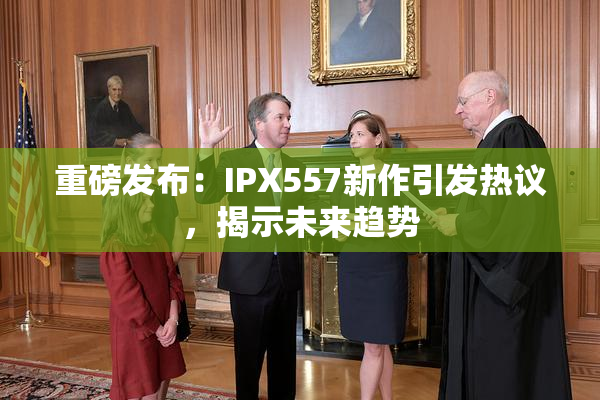 重磅发布：IPX557新作引发热议，揭示未来趋势