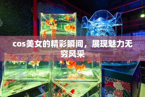 cos美女的精彩瞬间，展现魅力无穷风采